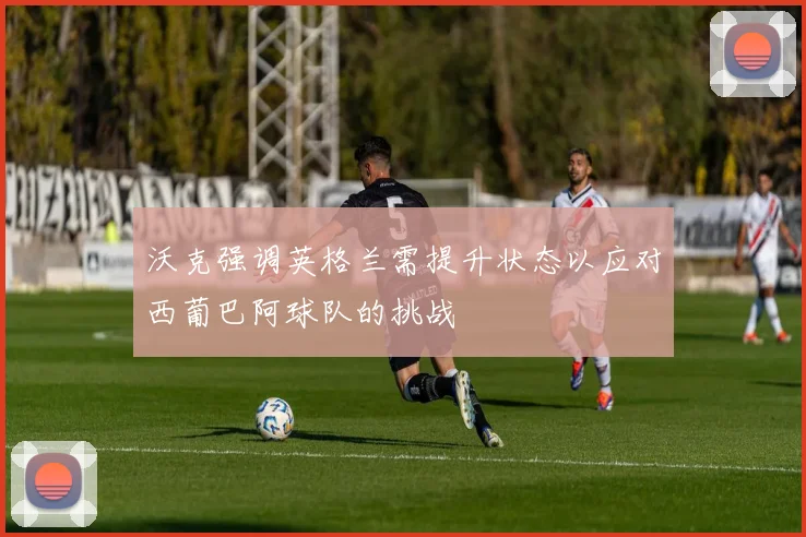沃克强调英格兰需提升状态以应对西葡巴阿球队的挑战