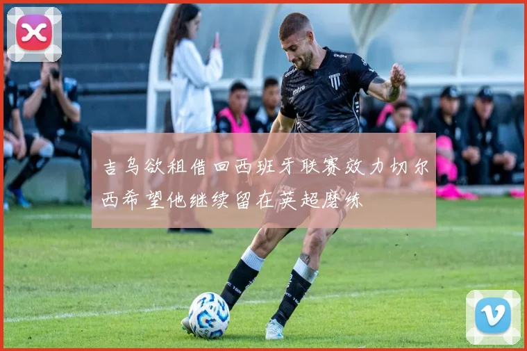 吉乌欲租借回西班牙联赛效力切尔西希望他继续留在英超磨练
