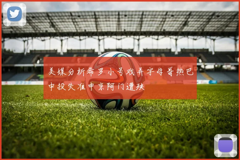 美媒分析希罗小号戏弄字母哥热巴中投失准申京阿门遭殃