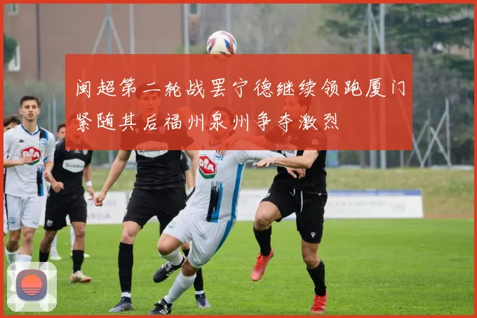 闽超第二轮战罢宁德继续领跑厦门紧随其后福州泉州争夺激烈
