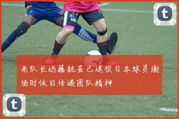 老队长远藤航虽已退役日本球员谢场时依旧传递团队精神