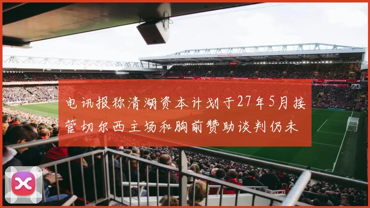 电讯报称清湖资本计划于27年5月接管切尔西主场和胸前赞助谈判仍未取得进展