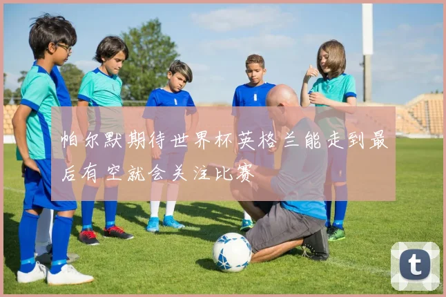帕尔默期待世界杯英格兰能走到最后有空就会关注比赛