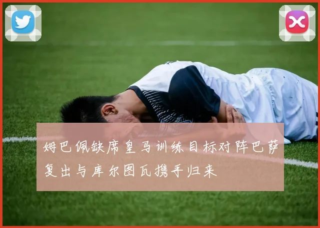 姆巴佩缺席皇马训练目标对阵巴萨复出与库尔图瓦携手归来