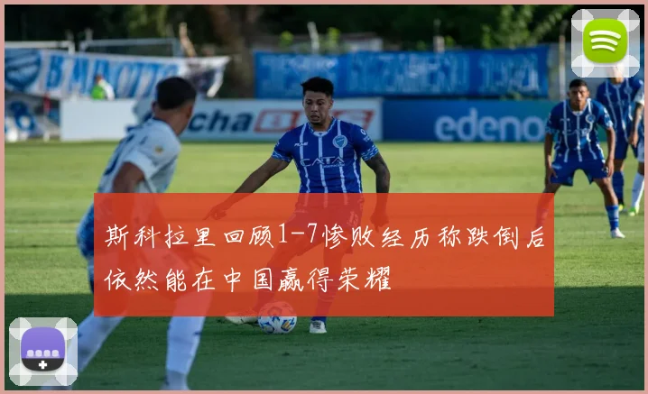 斯科拉里回顾1-7惨败经历称跌倒后依然能在中国赢得荣耀
