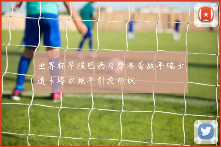 世界杯早报巴西与摩洛哥战平瑞士遭卡塔尔绝平引发热议