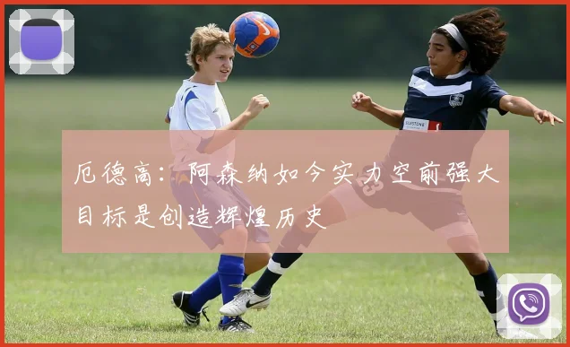 厄德高：阿森纳如今实力空前强大目标是创造辉煌历史
