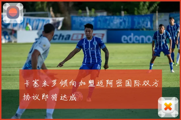 卡塞米罗倾向加盟迈阿密国际双方协议即将达成