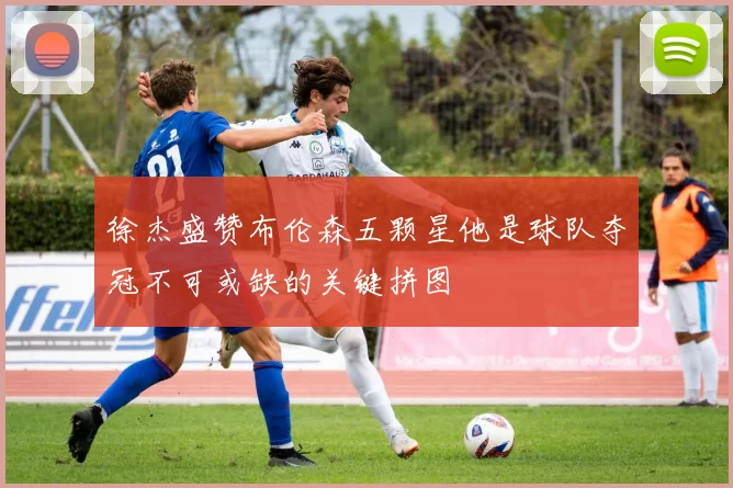 徐杰盛赞布伦森五颗星他是球队夺冠不可或缺的关键拼图