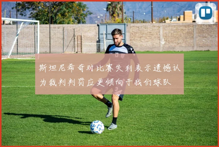 斯坦尼希奇对比赛失利表示遗憾认为裁判判罚应更倾向于我们球队