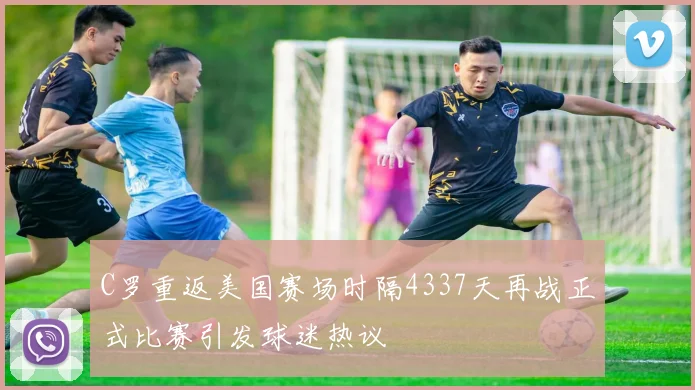 C罗重返美国赛场时隔4337天再战正式比赛引发球迷热议