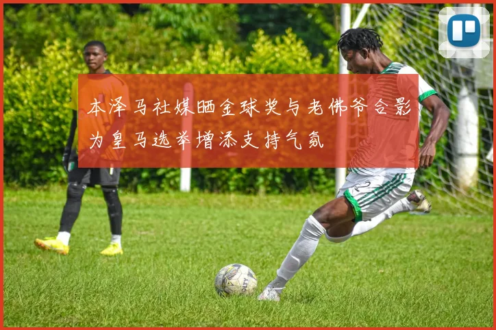 本泽马社媒晒金球奖与老佛爷合影为皇马选举增添支持气氛