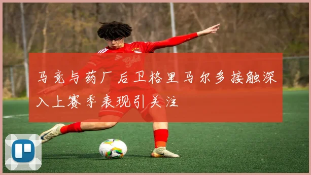 马竞与药厂后卫格里马尔多接触深入上赛季表现引关注