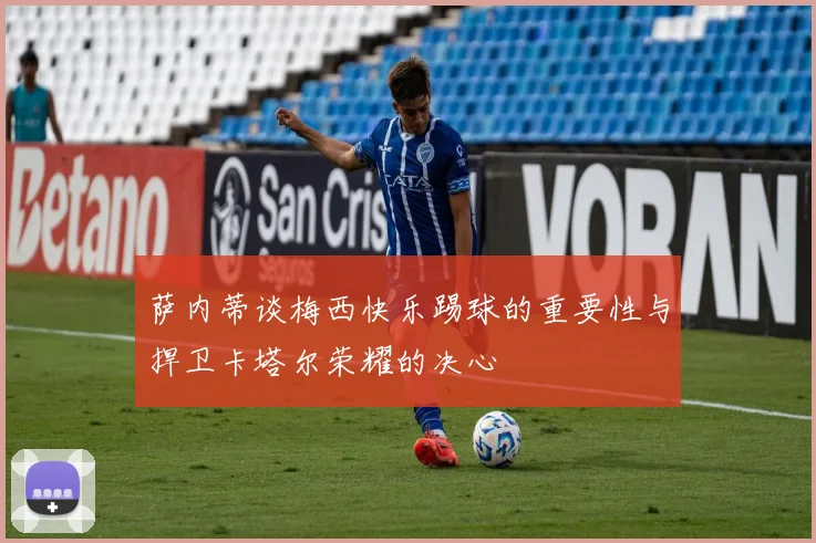 萨内蒂谈梅西快乐踢球的重要性与捍卫卡塔尔荣耀的决心